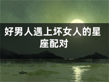 好男人遇上坏女人的星座配对