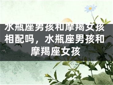 水瓶座男孩和摩羯女孩相配吗，水瓶座男孩和摩羯座女孩