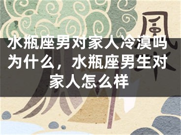 水瓶座男对家人冷漠吗为什么，水瓶座男生对家人怎么样