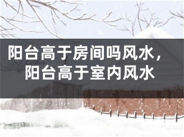 阳台高于房间吗风水，阳台高于室内风水