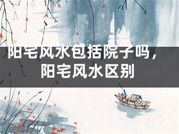 阳宅风水包括院子吗，阳宅风水区别