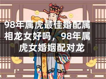 98年属虎最佳婚配属相龙女好吗，98年属虎女婚姻配对龙