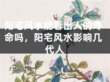 阳宅风水能看出人的寿命吗，阳宅风水影响几代人