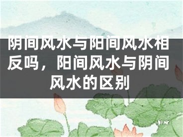阴间风水与阳间风水相反吗，阳间风水与阴间风水的区别