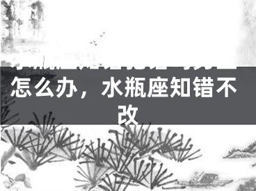 水瓶座知错犯错吗男生怎么办，水瓶座知错不改