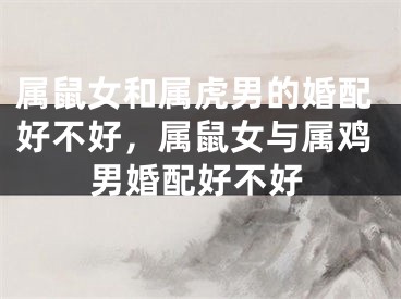 属鼠女和属虎男的婚配好不好，属鼠女与属鸡男婚配好不好 