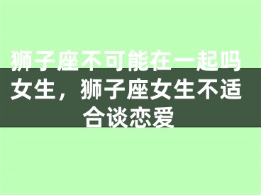 狮子座不可能在一起吗女生,狮子座女生不适合谈恋爱