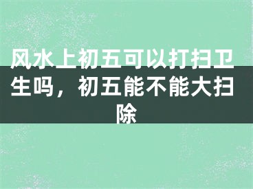 风水上初五可以打扫卫生吗，初五能不能大扫除