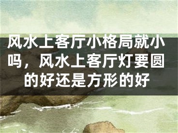 风水上客厅小格局就小吗，风水上客厅灯要圆的好还是方形的好