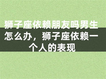 狮子座依赖朋友吗男生怎么办，狮子座依赖一个人的表现