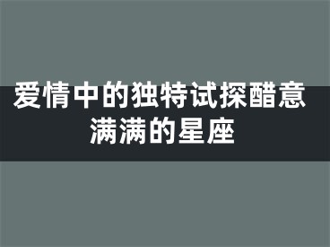 爱情中的独特试探醋意满满的星座