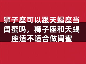 狮子座可以跟天蝎座当闺蜜吗，狮子座和天蝎座适不适合做闺蜜