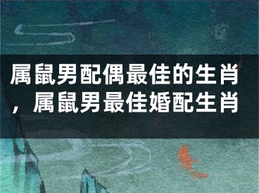 属鼠男配偶最佳的生肖，属鼠男最佳婚配生肖
