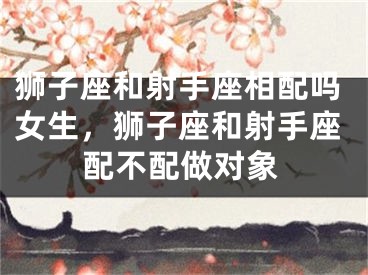狮子座和射手座相配吗女生，狮子座和射手座配不配做对象