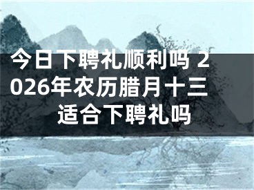 今日下聘礼顺利吗 2026年农历腊月十三适合下聘礼吗