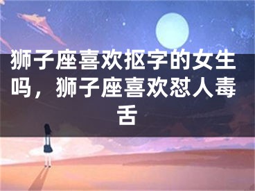狮子座喜欢抠字的女生吗,狮子座喜欢怼人毒舌
