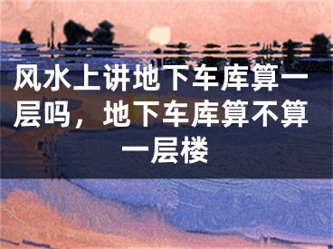 风水上讲地下车库算一层吗,地下车库算不算一层楼