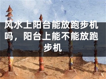 风水上阳台能放跑步机吗，阳台上能不能放跑步机