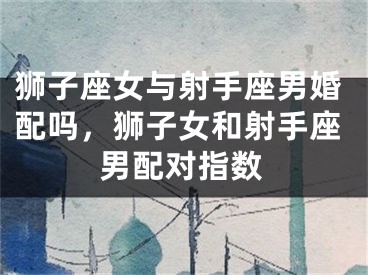 狮子座女与射手座男婚配吗,狮子女和射手座男配对指数