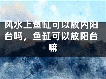 风水上鱼缸可以放内阳台吗，鱼缸可以放阳台嘛