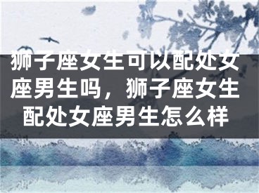 狮子座女生可以配处女座男生吗,狮子座女生配处女座男生怎么样