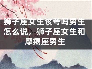 狮子座女生该夸吗男生怎么说，狮子座女生和摩羯座男生