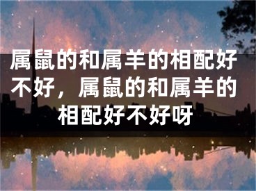 属鼠的和属羊的相配好不好，属鼠的和属羊的相配好不好呀