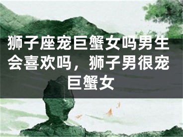 狮子座宠巨蟹女吗男生会喜欢吗,狮子男很宠巨蟹女
