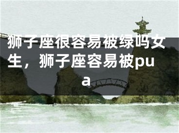 狮子座很容易被绿吗女生，狮子座容易被pua