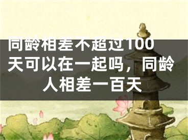 同龄相差不超过100天可以在一起吗，同龄人相差一百天