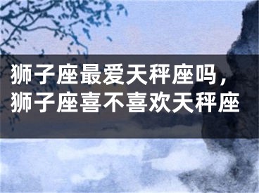 狮子座最爱天秤座吗，狮子座喜不喜欢天秤座