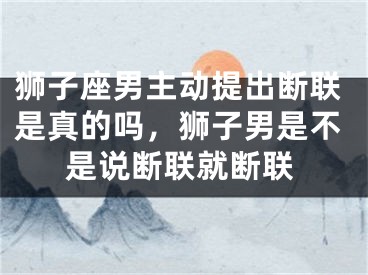 狮子座男主动提出断联是真的吗，狮子男是不是说断联就断联
