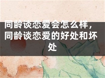 同龄谈恋爱会怎么样，同龄谈恋爱的好处和坏处