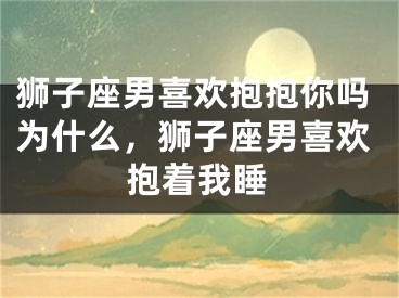 狮子座男喜欢抱抱你吗为什么，狮子座男喜欢抱着我睡
