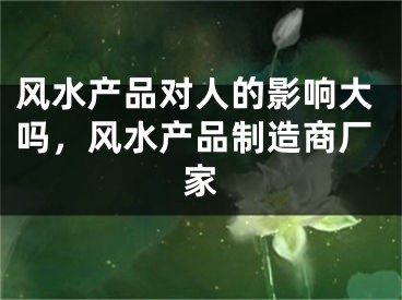 风水产品对人的影响大吗，风水产品制造商厂家