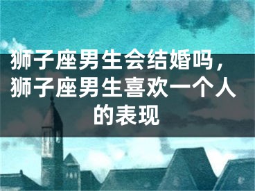 狮子座男生会结婚吗，狮子座男生喜欢一个人的表现