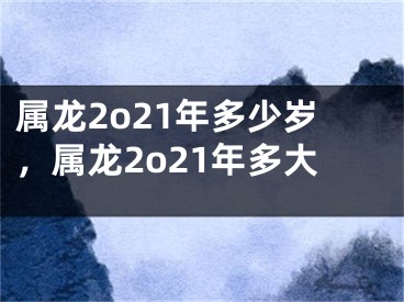 属龙2o21年多少岁,属龙2o21年多大