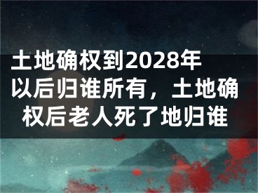土地确权到2028年以后归谁所有，土地确权后老人死了地归谁