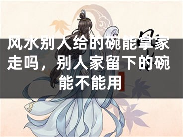 风水别人给的碗能拿家走吗,别人家留下的碗能不能用