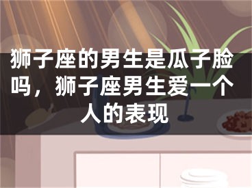 狮子座的男生是瓜子脸吗，狮子座男生爱一个人的表现