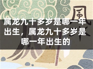 属龙九十多岁是哪一年出生,属龙九十多岁是哪一年出生的