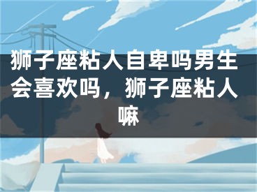 狮子座粘人自卑吗男生会喜欢吗，狮子座粘人嘛