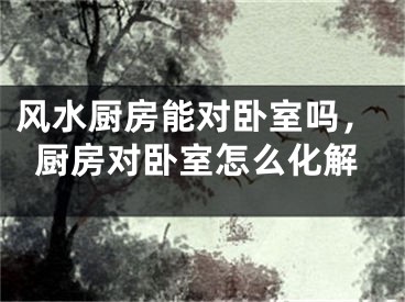 风水厨房能对卧室吗，厨房对卧室怎么化解