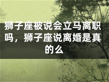 狮子座被说会立马离职吗,狮子座说离婚是真的么