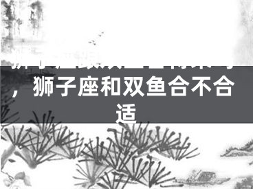 狮子座跟双鱼合得来吗，狮子座和双鱼合不合适