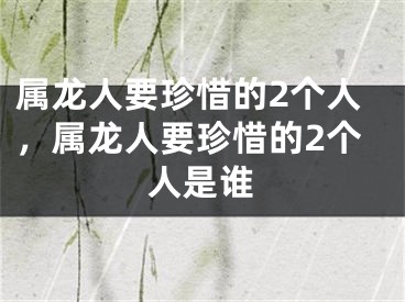 属龙人要珍惜的2个人，属龙人要珍惜的2个人是谁