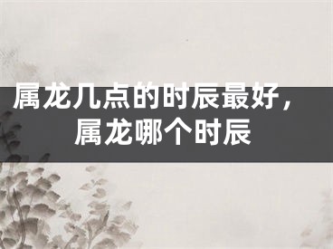 属龙几点的时辰最好，属龙哪个时辰