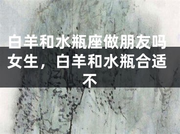 白羊和水瓶座做朋友吗女生，白羊和水瓶合适不