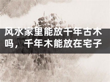 风水家里能放千年古木吗,千年木能放在宅子