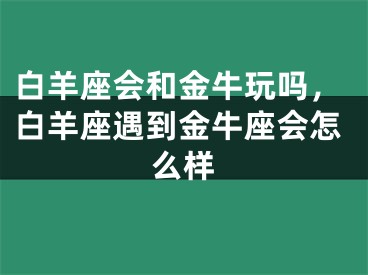 白羊座会和金牛玩吗,白羊座遇到金牛座会怎么样